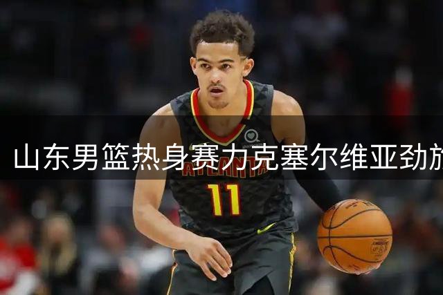 山东男篮热身赛力克塞尔维亚劲旅 小将王证砍下16分
