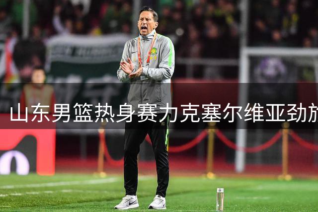 山东男篮热身赛力克塞尔维亚劲旅 小将王证砍下16分