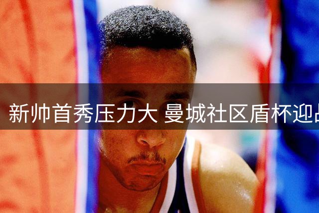 新帅首秀压力大 曼城社区盾杯迎战阿森纳