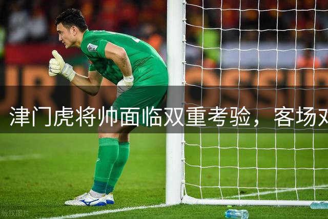 津门虎将帅面临双重考验，客场对阵三镇恐陷苦战