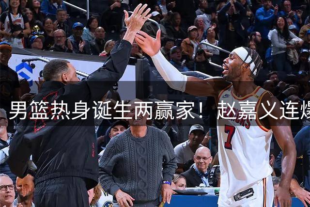 男篮热身诞生两赢家！赵嘉义连爆三场，焦泊乔作用压胡金秋！